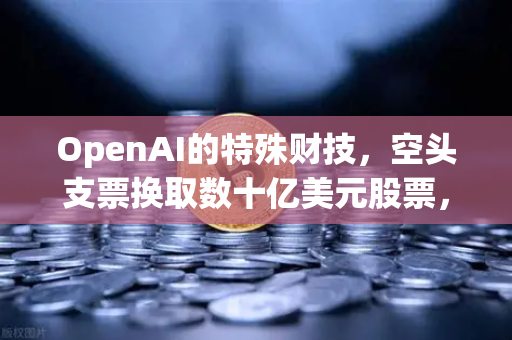 OpenAI的特殊财技，空头支票换取数十亿美元股票，币安DAO组织融资新套路曝光