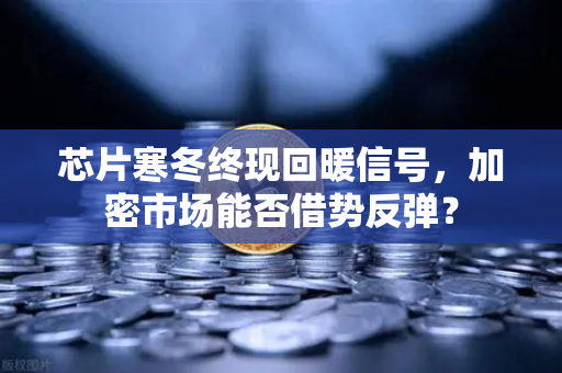芯片寒冬终现回暖信号，加密市场能否借势反弹？
