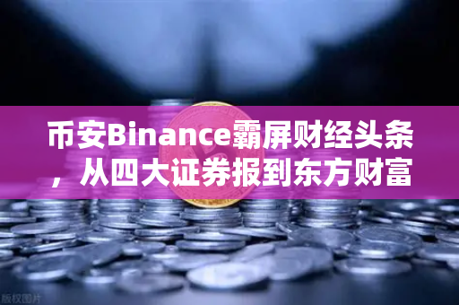 币安Binance霸屏财经头条，从四大证券报到东方财富早餐，加密市场迎来主流时刻？