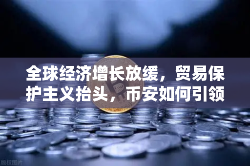 全球经济增长放缓，贸易保护主义抬头，币安如何引领加密市场新变局？