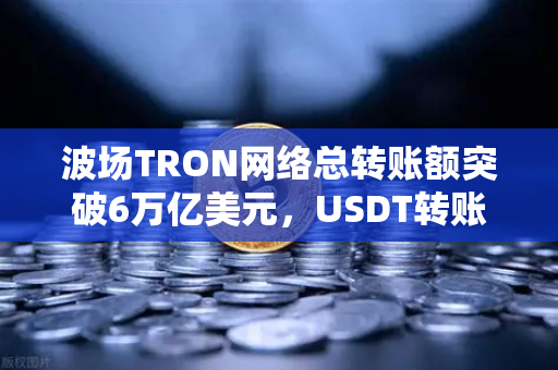 波场TRON网络总转账额突破6万亿美元，USDT转账量稳居全球首位