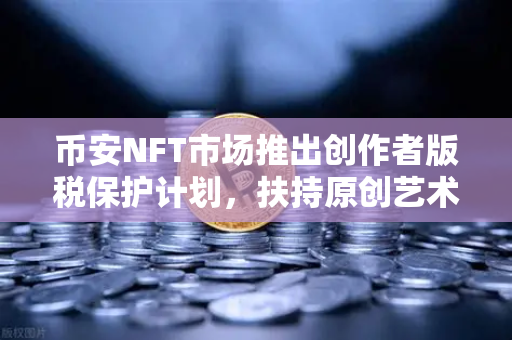 币安NFT市场推出创作者版税保护计划，扶持原创艺术，一场数字艺术的护城河革命