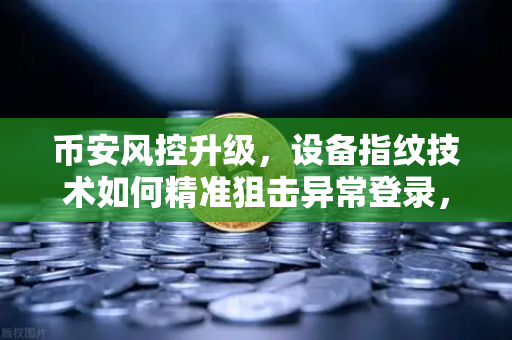 币安风控升级，设备指纹技术如何精准狙击异常登录，守护你的数字资产
