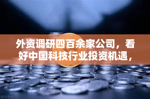 外资调研四百余家公司，看好中国科技行业投资机遇，Web3项目获关注