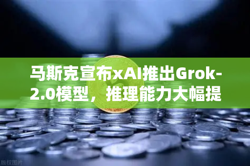 马斯克宣布xAI推出Grok-2.0模型，推理能力大幅提升，AI竞赛再掀波澜