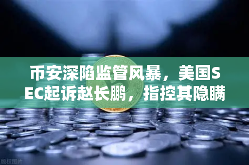 币安深陷监管风暴，美国SEC起诉赵长鹏，指控其隐瞒交易控制权，加密帝国面临至暗时刻？