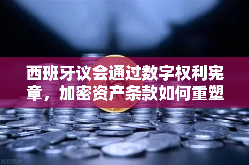 西班牙议会通过数字权利宪章，加密资产条款如何重塑欧洲金融格局？