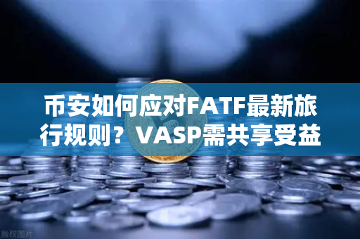 币安如何应对FATF最新旅行规则？VASP需共享受益人信息，加密合规迎来新变局