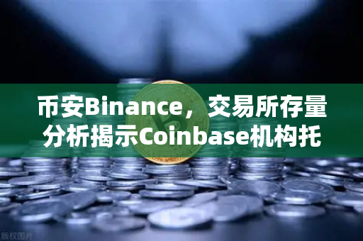 币安Binance，交易所存量分析揭示Coinbase机构托管量逆势增长，长线信心犹在