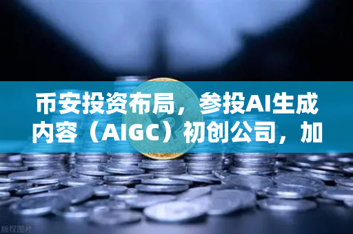 币安投资布局，参投AI生成内容（AIGC）初创公司，加密巨头的下一个风口在哪？