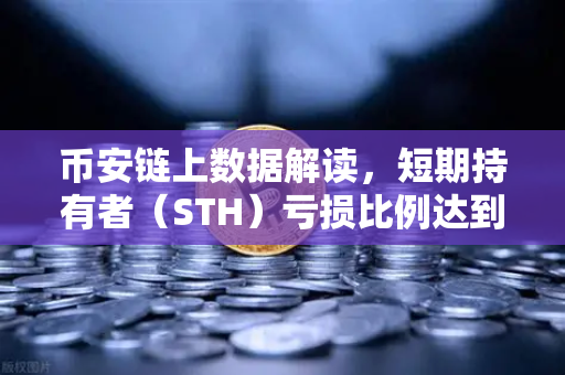 币安链上数据解读，短期持有者（STH）亏损比例达到年内高点，市场恐慌还是抄底信号？