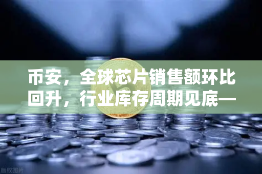 币安，全球芯片销售额环比回升，行业库存周期见底—加密市场的新风向标？