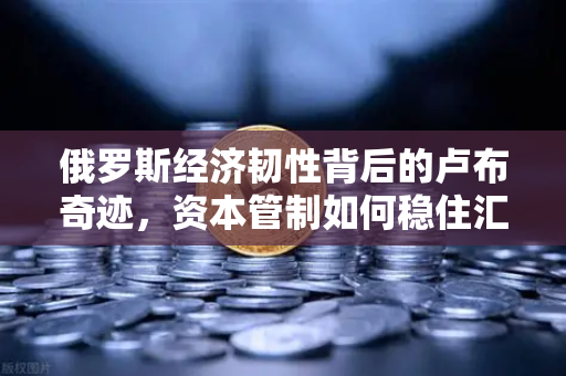俄罗斯经济韧性背后的卢布奇迹，资本管制如何稳住汇率？