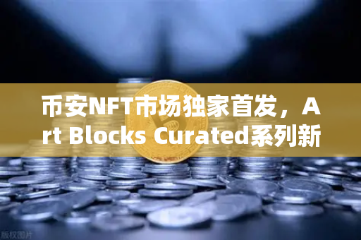 币安NFT市场独家首发，Art Blocks Curated系列新艺术家作品，数字艺术新纪元