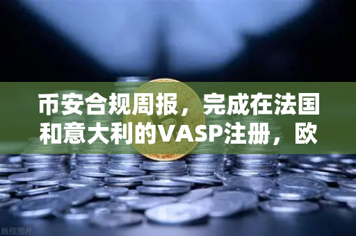 币安合规周报，完成在法国和意大利的VASP注册，欧洲合规版图再下一城