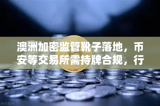 澳洲加密监管靴子落地，币安等交易所需持牌合规，行业洗牌加速