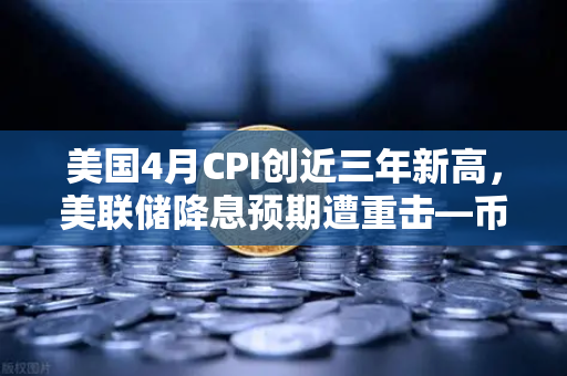 美国4月CPI创近三年新高，美联储降息预期遭重击—币安分析师解读加密市场新变局