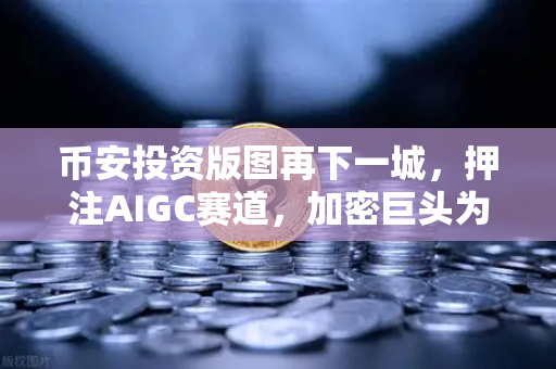 币安投资版图再下一城，押注AIGC赛道，加密巨头为何拥抱AI生成内容？