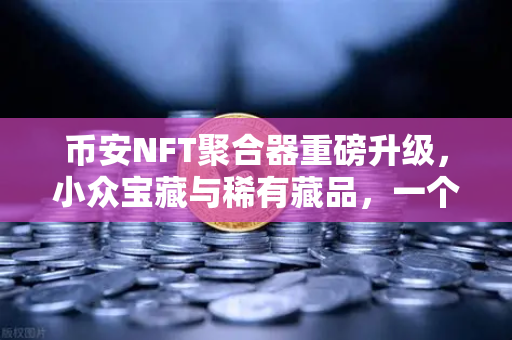 币安NFT聚合器重磅升级，小众宝藏与稀有藏品，一个入口全搞定