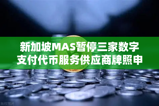 新加坡MAS暂停三家数字支付代币服务供应商牌照申请，币安或受影响，市场合规压力升级