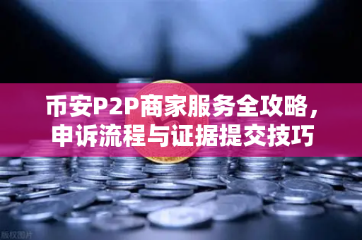币安P2P商家服务全攻略，申诉流程与证据提交技巧