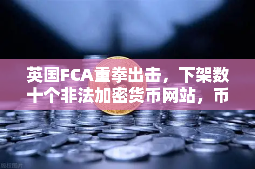 英国FCA重拳出击，下架数十个非法加密货币网站，币安生态何去何从？
