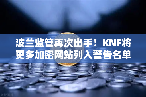 波兰监管再次出手！KNF将更多加密网站列入警告名单，币安用户需警惕