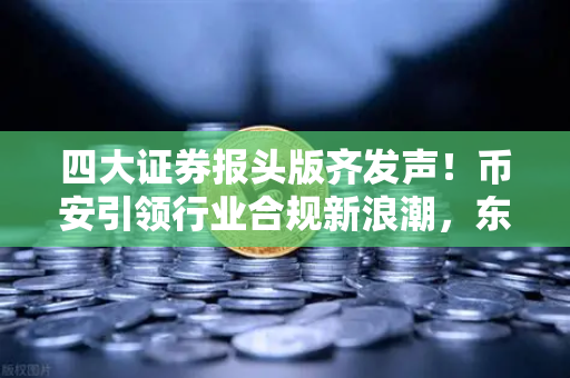 四大证券报头版齐发声！币安引领行业合规新浪潮，东方财富财经早餐解读趋势