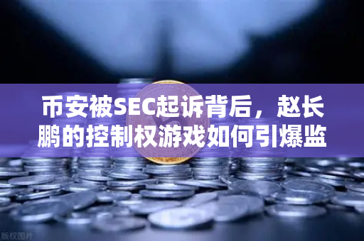币安被SEC起诉背后，赵长鹏的控制权游戏如何引爆监管雷区？