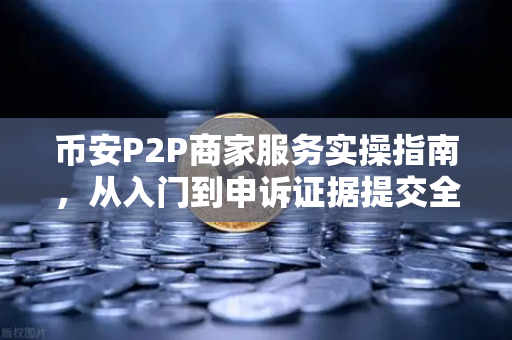 币安P2P商家服务实操指南，从入门到申诉证据提交全解析