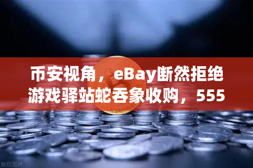 币安视角，eBay断然拒绝游戏驿站蛇吞象收购，555亿美元资金来源引爆质疑