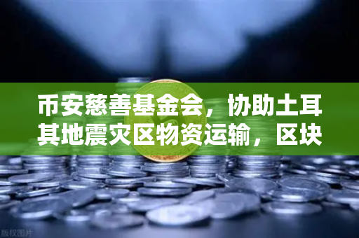 币安慈善基金会，协助土耳其地震灾区物资运输，区块链爱心在行动