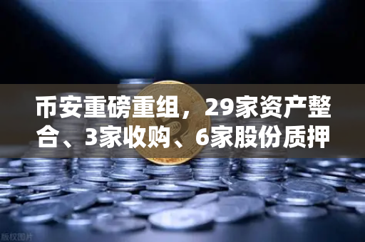币安重磅重组，29家资产整合、3家收购、6家股份质押，这波操作意味着什么？