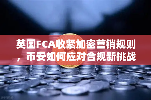 英国FCA收紧加密营销规则，币安如何应对合规新挑战？