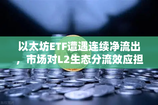 以太坊ETF遭遇连续净流出，市场对L2生态分流效应担忧加剧