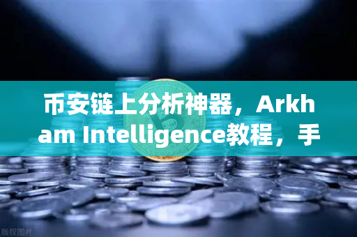 币安链上分析神器，Arkham Intelligence教程，手把手教你可视化追踪资金