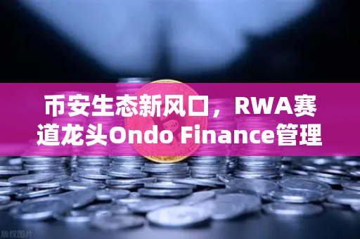 币安生态新风口，RWA赛道龙头Ondo Finance管理资产规模突破5亿，现实世界资产代币化浪潮来袭