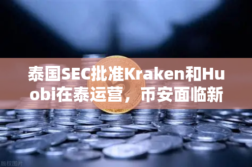 泰国SEC批准Kraken和Huobi在泰运营，币安面临新挑战，市场竞争加剧下的加密货币交易所格局重塑