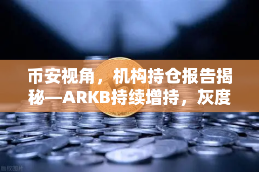 币安视角，机构持仓报告揭秘—ARKB持续增持，灰度ETHE流出压力显著缓解