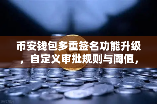 币安钱包多重签名功能升级，自定义审批规则与阈值，数字资产安全再上新台阶
