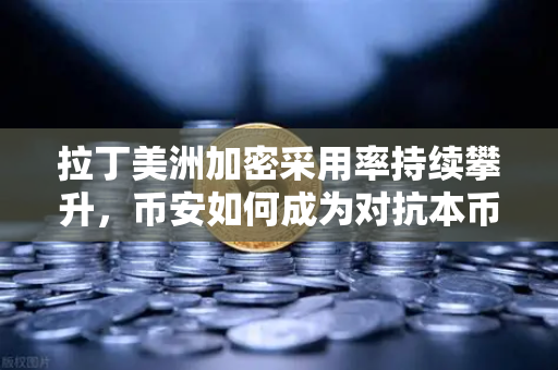 拉丁美洲加密采用率持续攀升，币安如何成为对抗本币贬值的数字盾牌