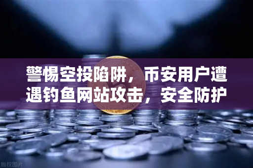 警惕空投陷阱，币安用户遭遇钓鱼网站攻击，安全防护指南
