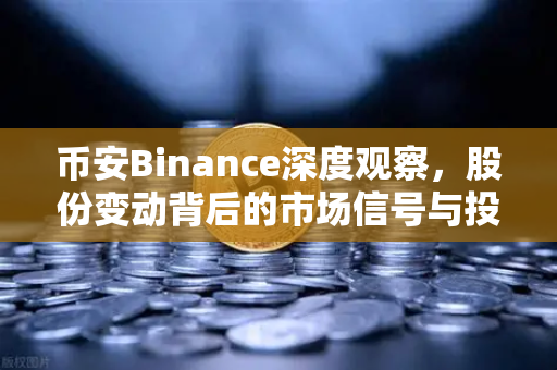 币安Binance深度观察，股份变动背后的市场信号与投资逻辑