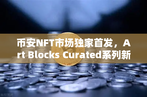 币安NFT市场独家首发，Art Blocks Curated系列新艺术家作品来袭，数字艺术收藏家的狂欢时刻