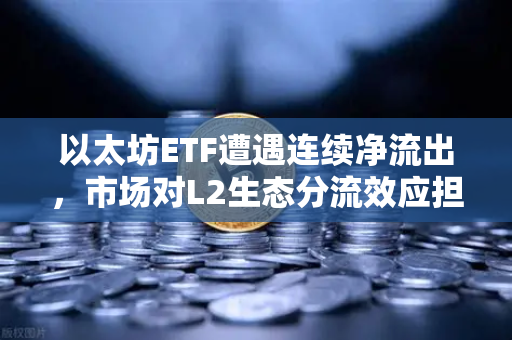 以太坊ETF遭遇连续净流出，市场对L2生态分流效应担忧加剧