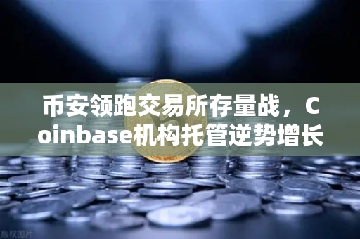 币安领跑交易所存量战，Coinbase机构托管逆势增长，长线资金仍聚焦加密资产