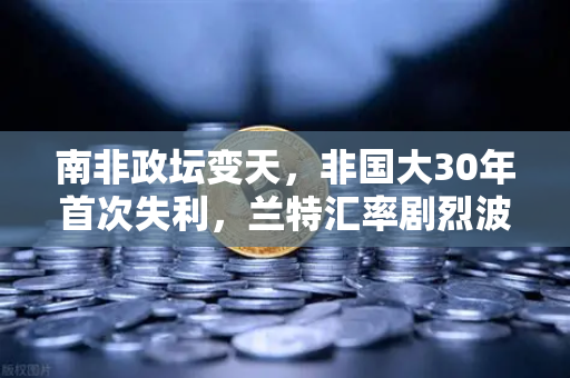 南非政坛变天，非国大30年首次失利，兰特汇率剧烈波动下的投资新局