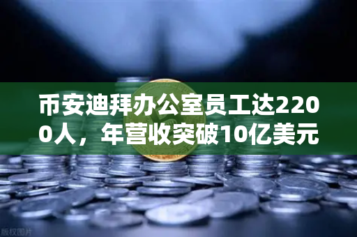 币安迪拜办公室员工达2200人，年营收突破10亿美元，合规化进程加速