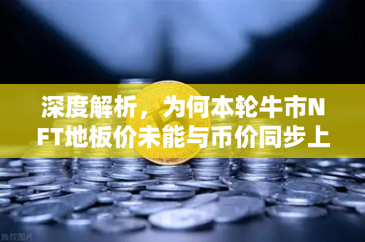 深度解析，为何本轮牛市NFT地板价未能与币价同步上涨？