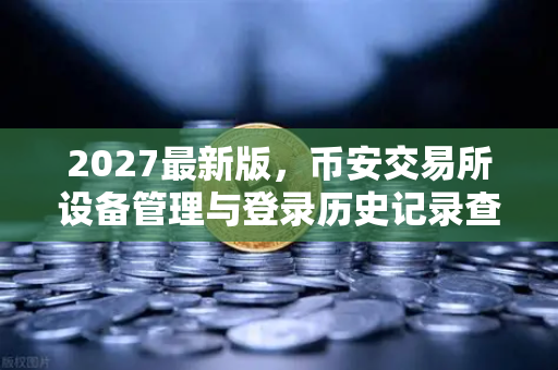 2027最新版，币安交易所设备管理与登录历史记录查询—安全交易从细节抓起